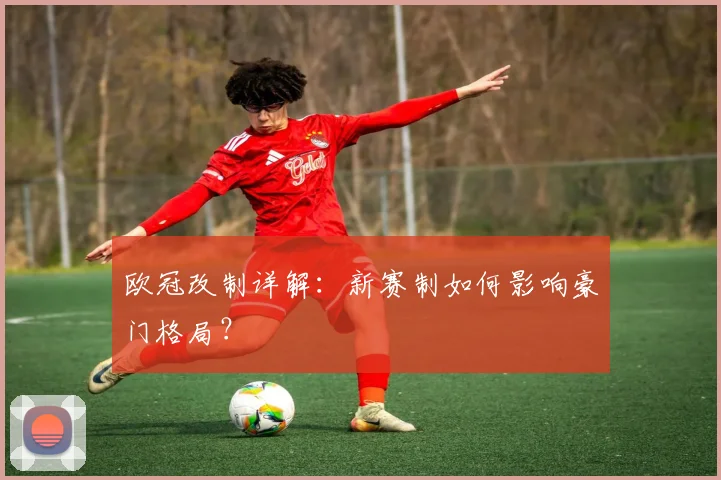 欧冠改制详解：新赛制如何影响豪门格局？