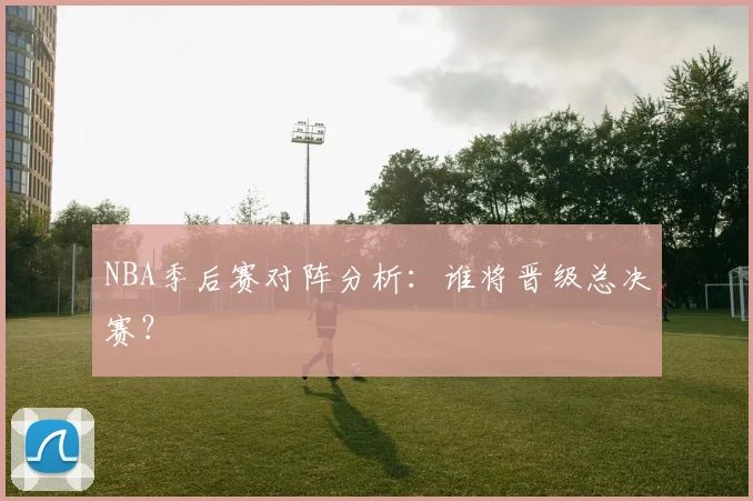 NBA季后赛对阵分析：谁将晋级总决赛？