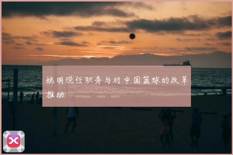 姚明现任职务与对中国篮球的改革推动