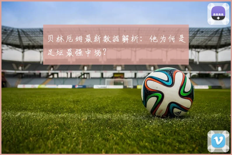 贝林厄姆最新数据解析：他为何是足坛最强中场？