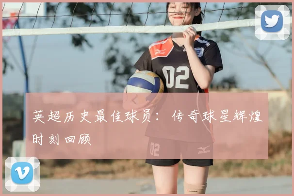 英超历史最佳球员：传奇球星辉煌时刻回顾