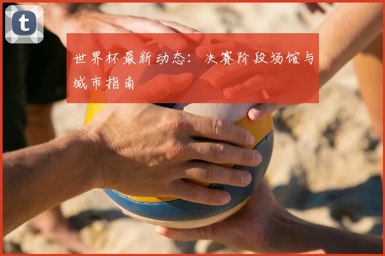 世界杯最新动态：决赛阶段场馆与城市指南