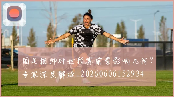 国足换帅对世预赛前景影响几何？专家深度解读_20260606152934