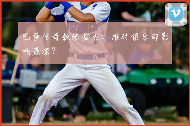 巴萨传奇教练盘点:谁对俱乐部影响最深?