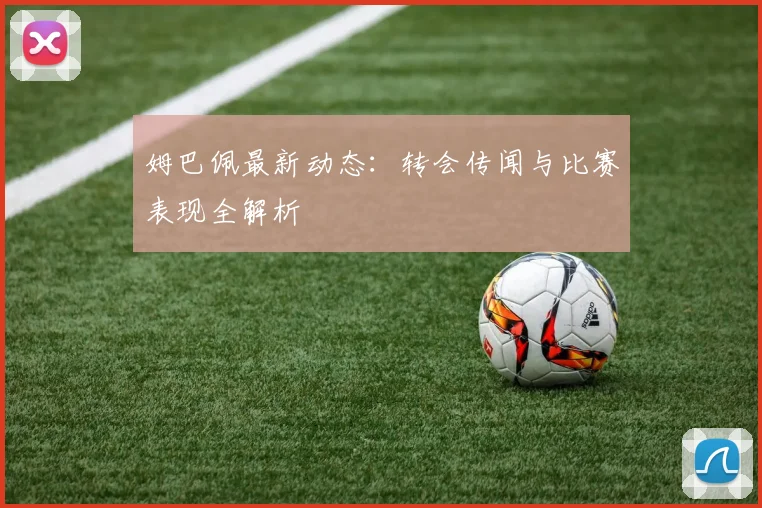 姆巴佩最新动态：转会传闻与比赛表现全解析
