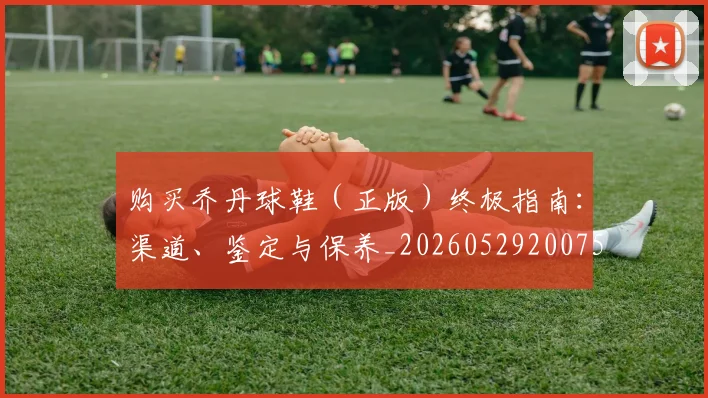购买乔丹球鞋(正版)终极指南:渠道、鉴定与保养_20260529200754_20260703182005