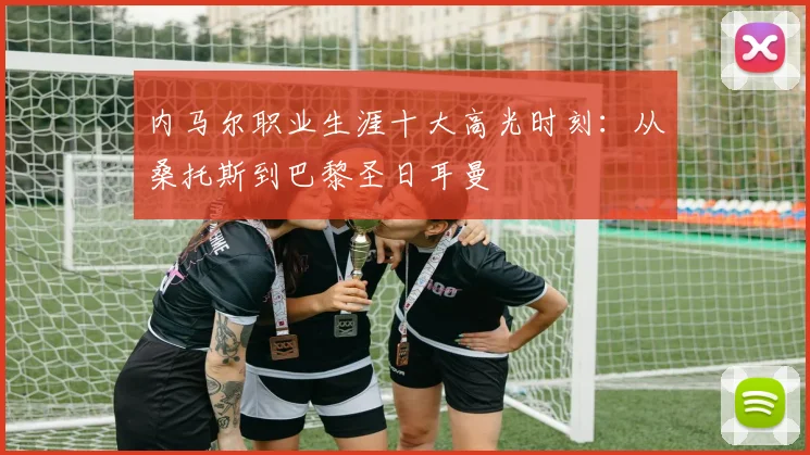 内马尔职业生涯十大高光时刻：从桑托斯到巴黎圣日耳曼
