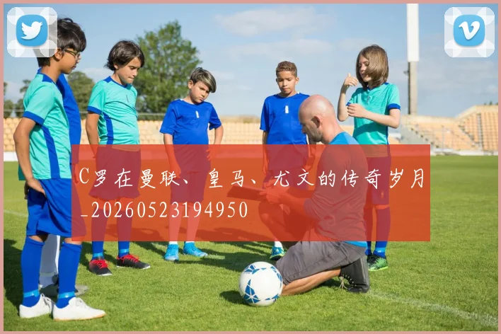 C罗在曼联、皇马、尤文的传奇岁月_20260523194950