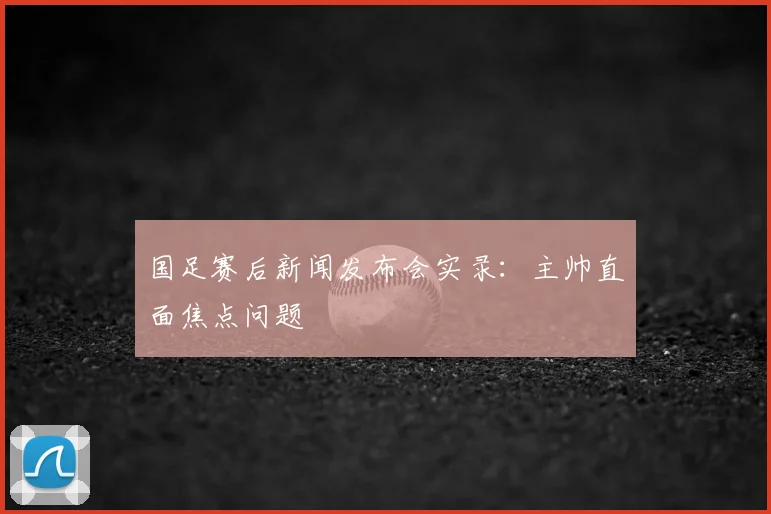 国足赛后新闻发布会实录:主帅直面焦点问题