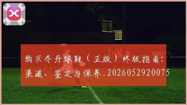 购买乔丹球鞋（正版）终极指南：渠道、鉴定与保养_20260529200754_20260703182005