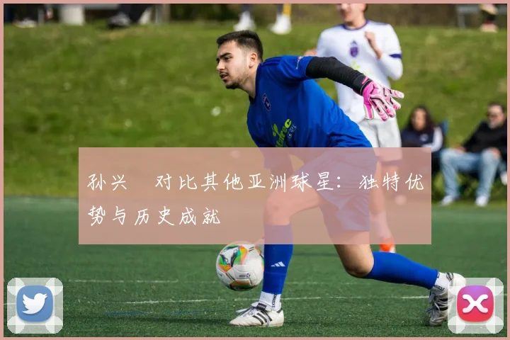 孙兴慜对比其他亚洲球星：独特优势与历史成就