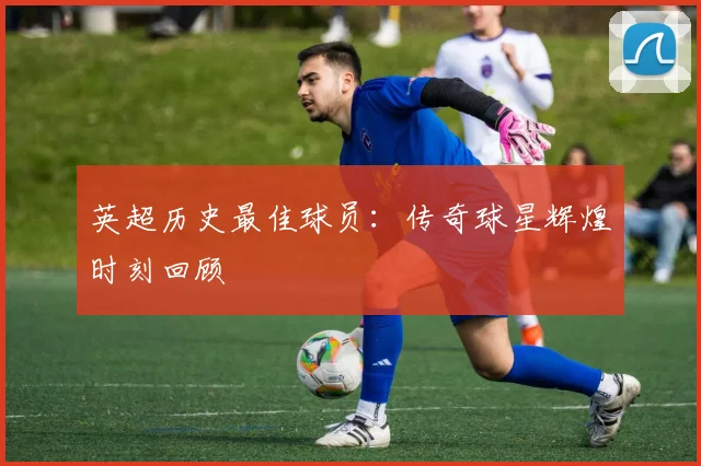 英超历史最佳球员：传奇球星辉煌时刻回顾