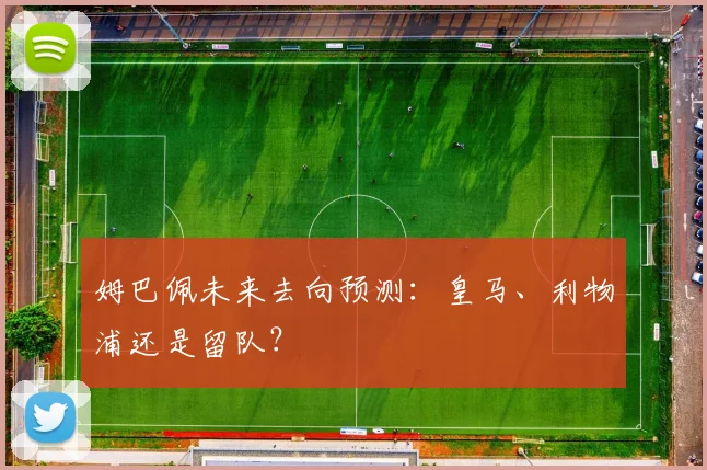 姆巴佩未来去向预测：皇马、利物浦还是留队？